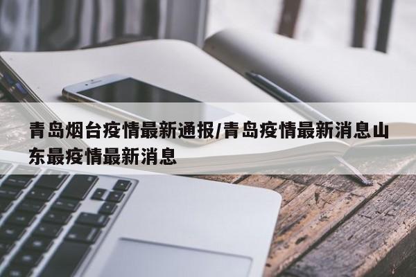 青岛烟台疫情最新通报/青岛疫情最新消息山东最疫情最新消息