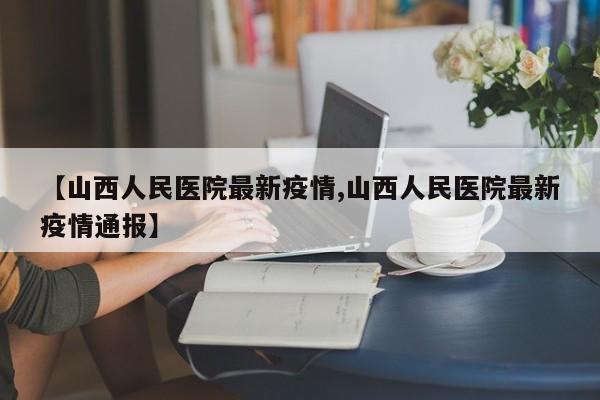 【山西人民医院最新疫情,山西人民医院最新疫情通报】