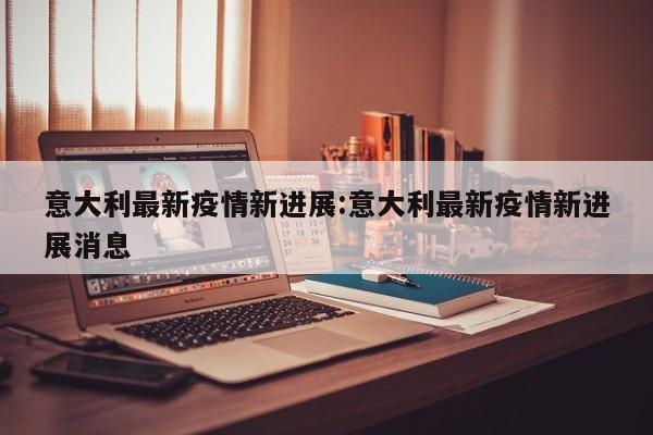 意大利最新疫情新进展:意大利最新疫情新进展消息