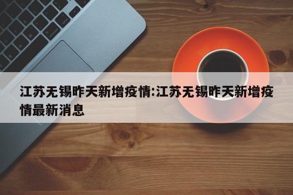 江苏无锡昨天新增疫情:江苏无锡昨天新增疫情最新消息