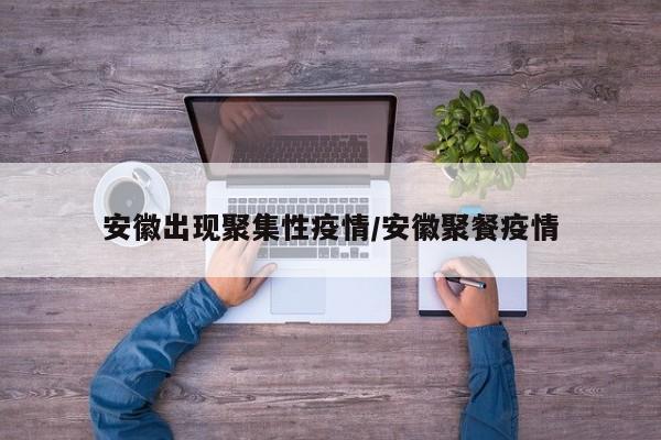 安徽出现聚集性疫情/安徽聚餐疫情