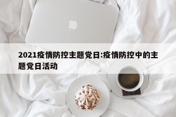 2021疫情防控主题党日:疫情防控中的主题党日活动