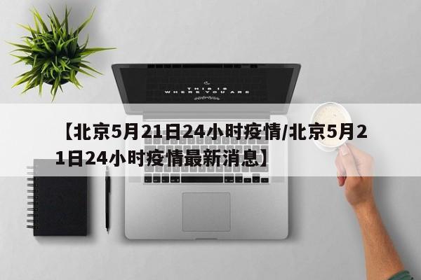 【北京5月21日24小时疫情/北京5月21日24小时疫情最新消息】