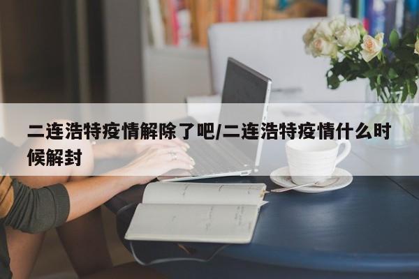 二连浩特疫情解除了吧/二连浩特疫情什么时候解封