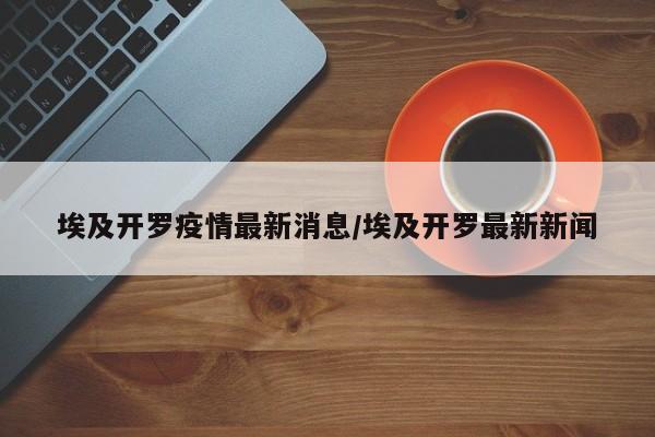 埃及开罗疫情最新消息/埃及开罗最新新闻