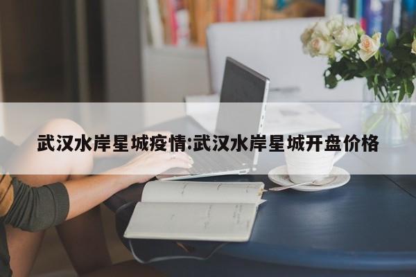 武汉水岸星城疫情:武汉水岸星城开盘价格