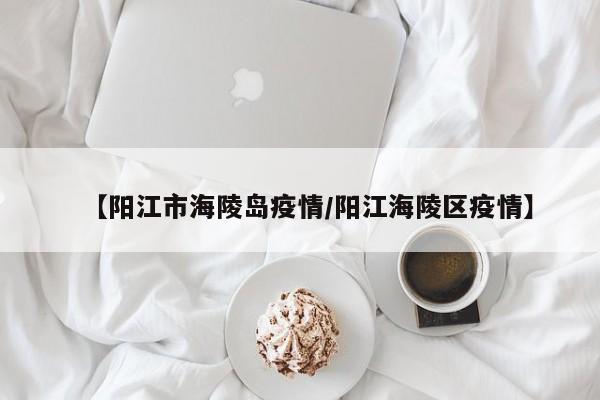【阳江市海陵岛疫情/阳江海陵区疫情】
