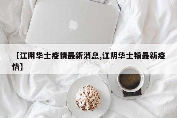 【江阴华士疫情最新消息,江阴华士镇最新疫情】