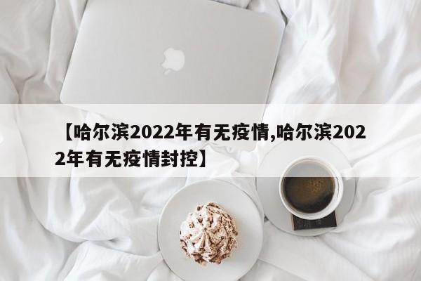【哈尔滨2022年有无疫情,哈尔滨2022年有无疫情封控】