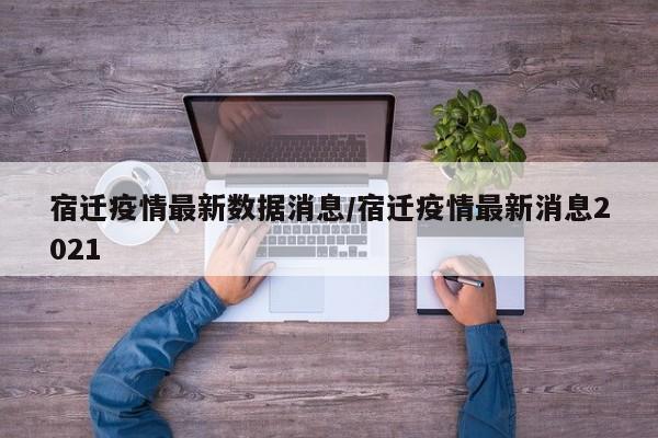 宿迁疫情最新数据消息/宿迁疫情最新消息2021