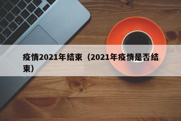 疫情2021年结束（2021年疫情是否结束）