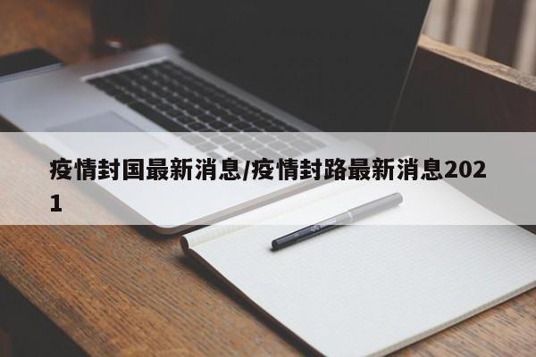 疫情封国最新消息/疫情封路最新消息2021