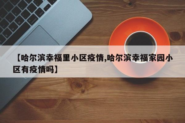 【哈尔滨幸福里小区疫情,哈尔滨幸福家园小区有疫情吗】