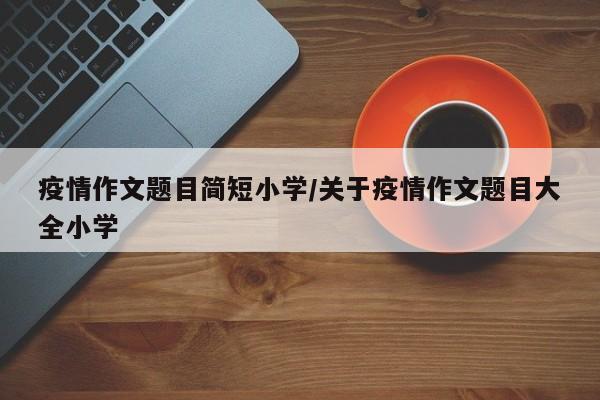 疫情作文题目简短小学/关于疫情作文题目大全小学