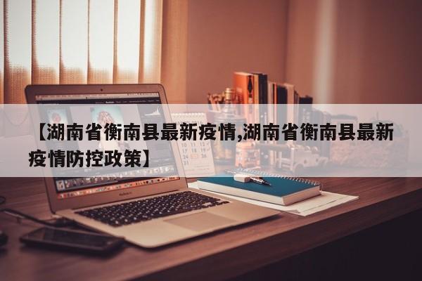 【湖南省衡南县最新疫情,湖南省衡南县最新疫情防控政策】