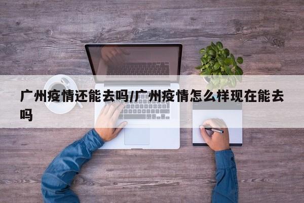 广州疫情还能去吗/广州疫情怎么样现在能去吗