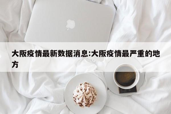 大阪疫情最新数据消息:大阪疫情最严重的地方