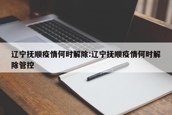 辽宁抚顺疫情何时解除:辽宁抚顺疫情何时解除管控