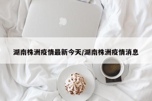 湖南株洲疫情最新今天/湖南株洲疫情消息
