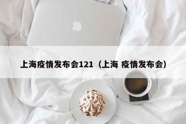 上海疫情发布会121（上海 疫情发布会）