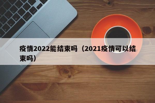 疫情2022能结束吗（2021疫情可以结束吗）