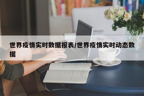 世界疫情实时数据报表/世界疫情实时动态数据