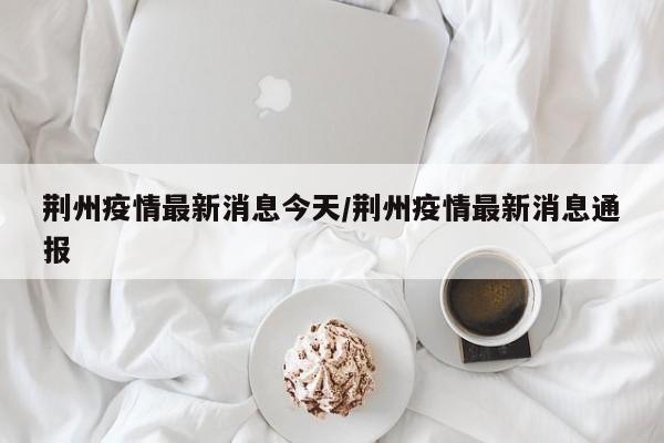 荆州疫情最新消息今天/荆州疫情最新消息通报