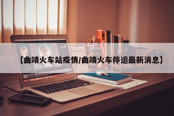 【曲靖火车站疫情/曲靖火车停运最新消息】