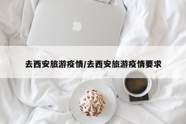 去西安旅游疫情/去西安旅游疫情要求