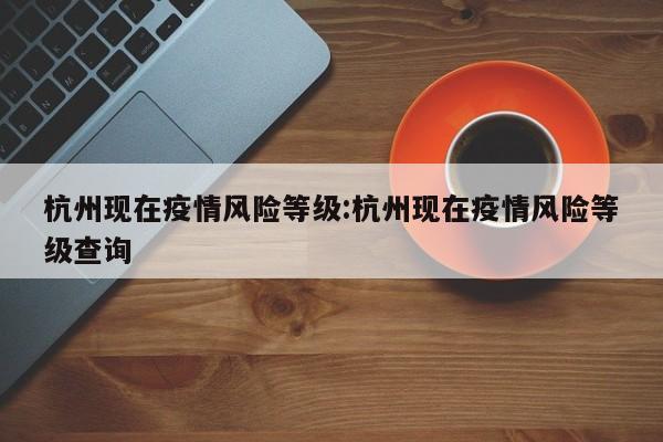 杭州现在疫情风险等级:杭州现在疫情风险等级查询