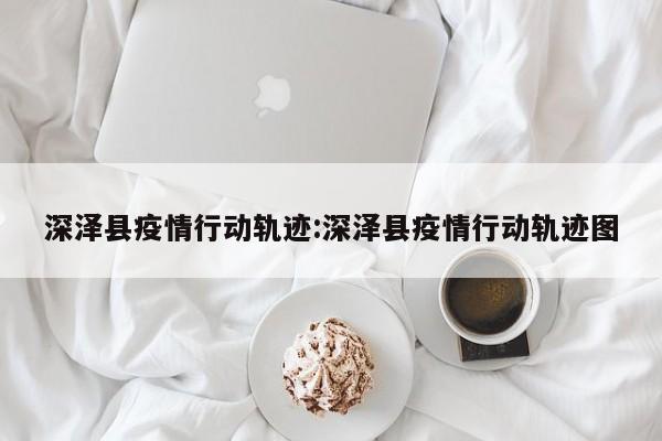 深泽县疫情行动轨迹:深泽县疫情行动轨迹图