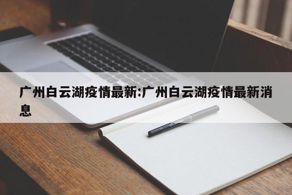 广州白云湖疫情最新:广州白云湖疫情最新消息