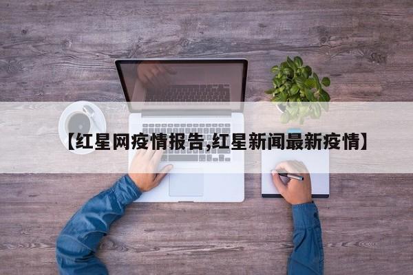 【红星网疫情报告,红星新闻最新疫情】
