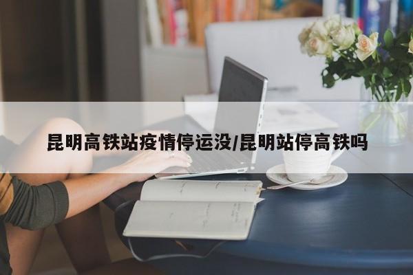 昆明高铁站疫情停运没/昆明站停高铁吗
