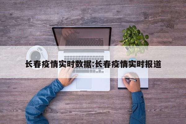 长春疫情实时数据:长春疫情实时报道