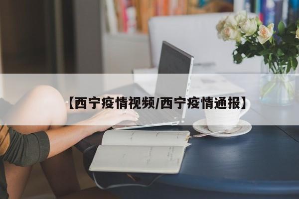 【西宁疫情视频/西宁疫情通报】