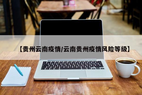 【贵州云南疫情/云南贵州疫情风险等级】