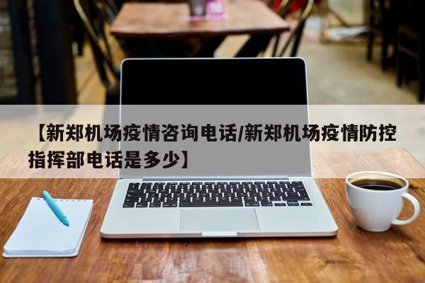【新郑机场疫情咨询电话/新郑机场疫情防控指挥部电话是多少】