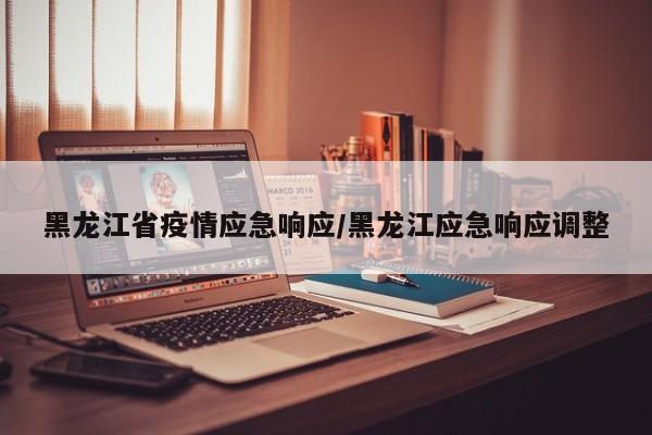 黑龙江省疫情应急响应/黑龙江应急响应调整