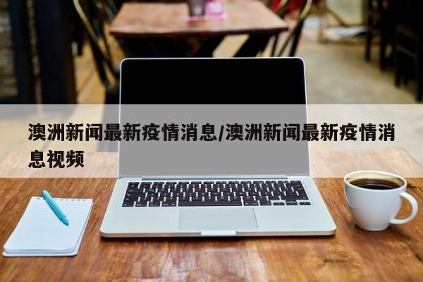 澳洲新闻最新疫情消息/澳洲新闻最新疫情消息视频