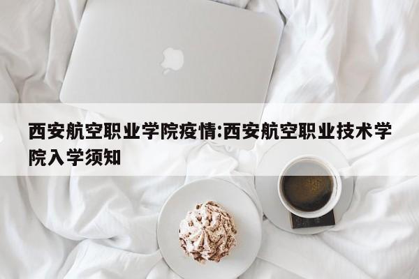 西安航空职业学院疫情:西安航空职业技术学院入学须知